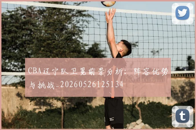 CBA辽宁队卫冕前景分析:阵容优势与挑战_20260526125134