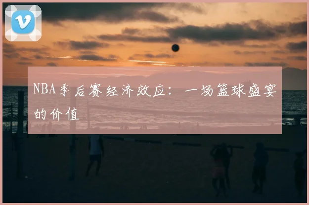 NBA季后赛经济效应：一场篮球盛宴的价值