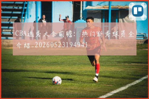 CBA选秀大会前瞻:热门新秀球员全介绍_20260523194941