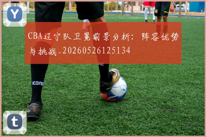 CBA辽宁队卫冕前景分析：阵容优势与挑战_20260526125134