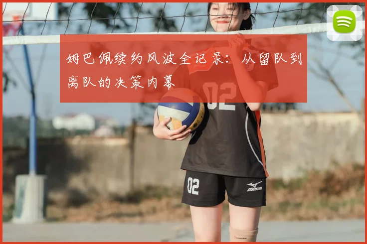 姆巴佩续约风波全记录：从留队到离队的决策内幕