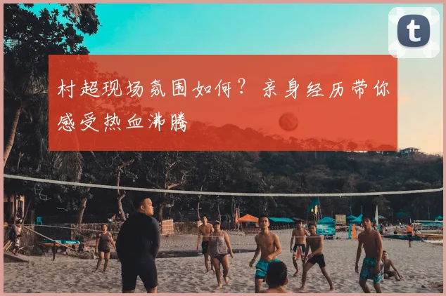 村超现场氛围如何?亲身经历带你感受热血沸腾
