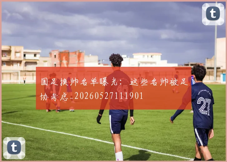 国足换帅名单曝光:这些名帅被足协考虑_20260527111901