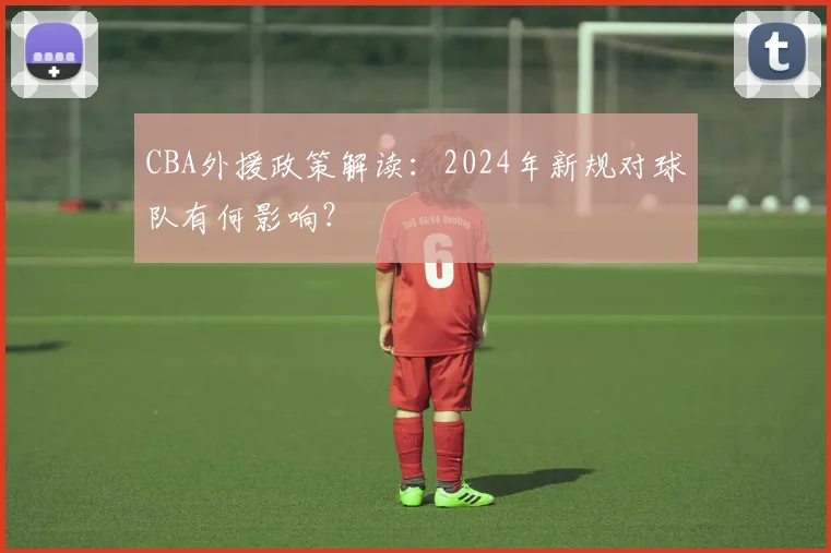 CBA外援政策解读：2024年新规对球队有何影响？